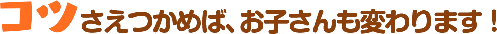 コツさえつかめば、お子さんも変わります！