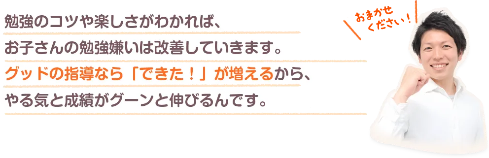 勉強のコツや楽しさがわかれば、お子さんの勉強嫌いは改善していきます。グッドの指導なら「できた！」が増えるから、やる気と成績がグーンと伸びるんです。
