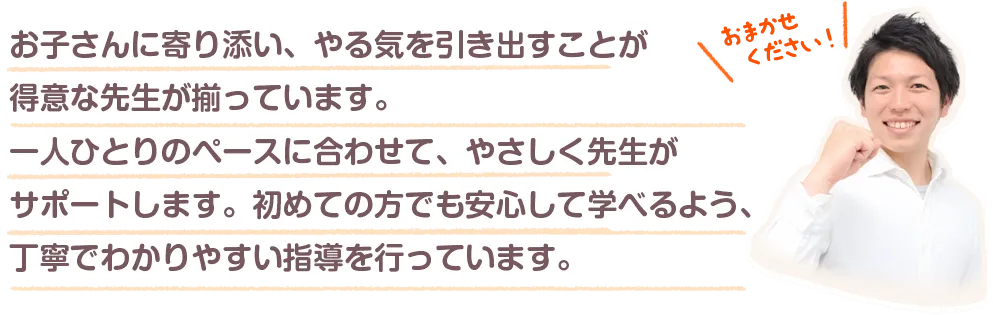 お子さんに寄り添い、やる気を引き出すことが得意な先生が揃っています。一人ひとりのペースに合わせて、やさしく先生がサポートします。初めての方でも安心して学べるよう、丁寧でわかりやすい指導を行っています。