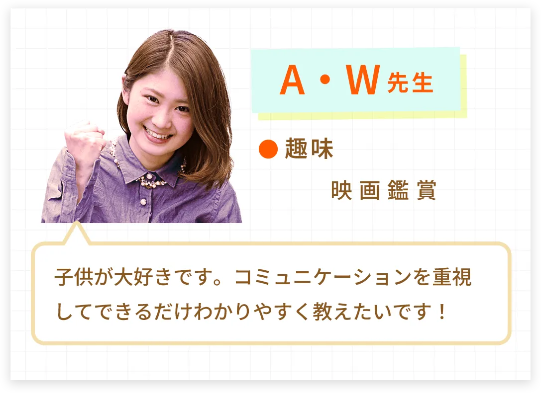 A・W先生。趣味は映画鑑賞です。子供が大好きです。コミュニケーションを重視してできるだけわかりやすく教えたいです！