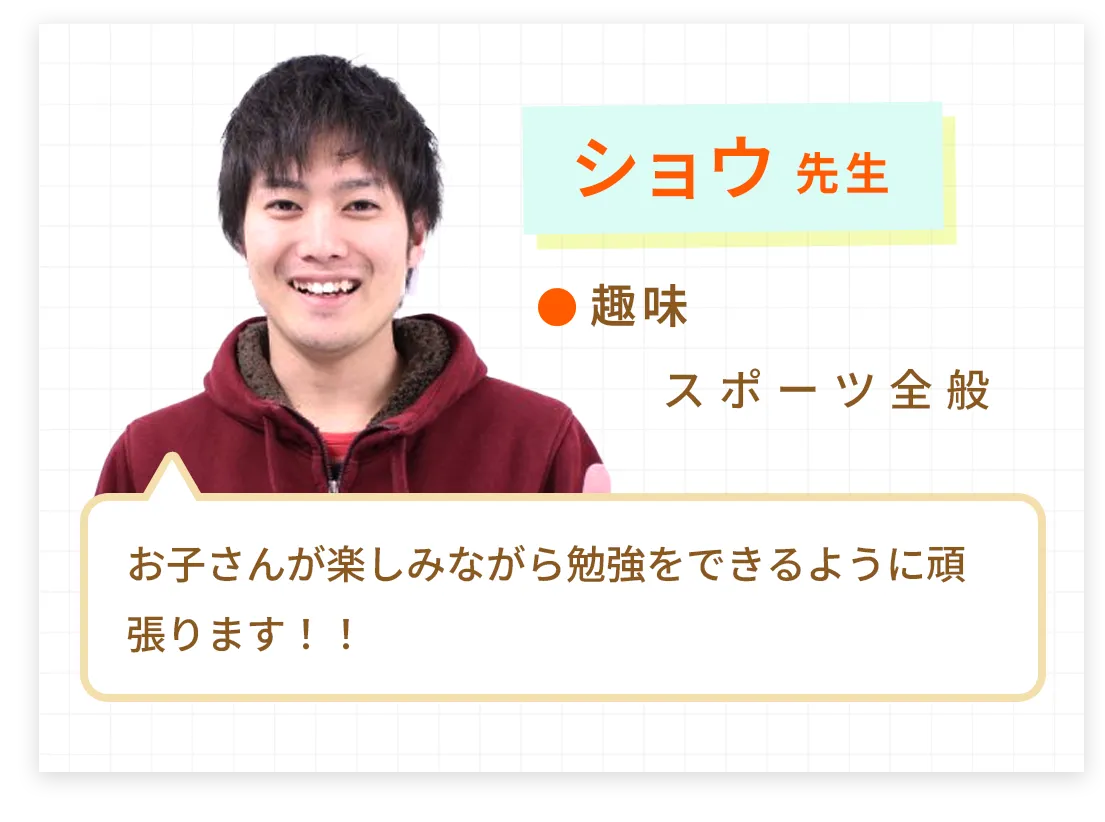 ショウ先生。趣味はスポーツ全般です。お子さんが楽しみながら勉強をできるように頑張ります！！