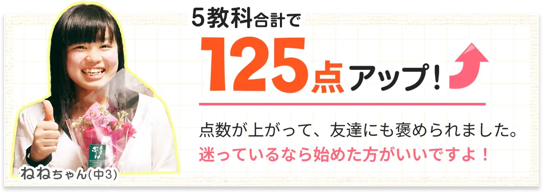 5教科合計で125点アップ！点数が上がって、友達にも褒められました。迷っているなら始めた方がいいですよ！