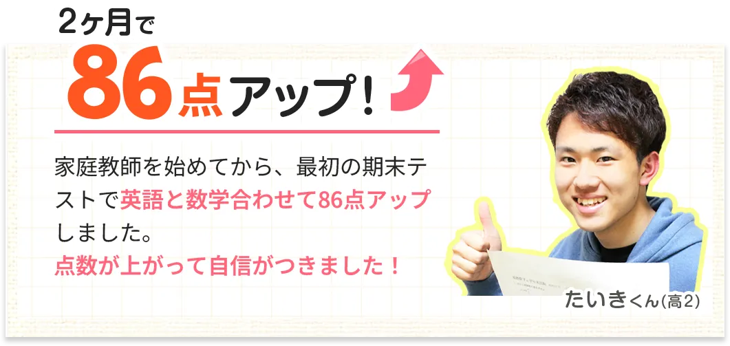 2ヶ月で86点アップ！家庭教師を始めてから、最初の期末テストで英語と数学合わせて86点アップしました。点数が上がって自信がつきました！