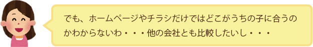 でも、ホームページやチラシだけではどこがうちの子に合うのかわからないわ・・・他の会社とも比較したいし・・・